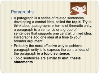 Paragraphs
 A paragraph is a series of related sentences developing
a central idea, called the topic. Try to think about
paragraphs in terms of thematic unity: a paragraph is a
sentence or a group of sentences that supports one
central, unified idea. Paragraphs add one idea at a time
to your broader argument.
 Probably the most effective way to achieve paragraph
unity is to express the central idea of the paragraph in
a topic sentence.
 Topic sentences are similar to mini thesis statements
 