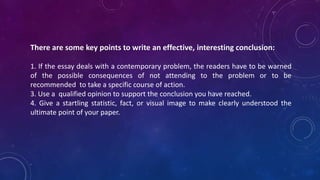 There are some key points to write an effective, interesting conclusion:
1. If the essay deals with a contemporary problem, the readers have to be warned
of the possible consequences of not attending to the problem or to be
recommended to take a specific course of action.
3. Use a qualified opinion to support the conclusion you have reached.
4. Give a startling statistic, fact, or visual image to make clearly understood the
ultimate point of your paper.
 