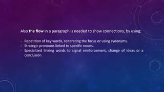 Also the flow in a paragraph is needed to show connections, by using:
- Repetition of key words, reiterating the focus or using synonyms.
- Strategic pronouns linked to specific nouns.
- Specialized linking words to signal reinforcement, change of ideas or a
conclusión.
 