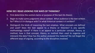 HOW DO I READ LOOKING FOR WAYS OF THINKING?
1. First determine the central claims or purpose of the text (its thesis).
2. Begin to make some judgments about context. What audience is the text written
for? Who is it in dialogue with? In what historical context is it written?
3. Distinguish the kinds of reasoning the text employs. What concepts are defined
and used? Does the text appeal to a theory or theories? Is any specific
methodology stated? If there is an appeal to a particular concept, theory, or
method, how is that concept, theory, or method then used to organize and
interpret the data? How has the author analyzed the material? Do not forget the
different ways of arguing. according to the disciplines involved.
 