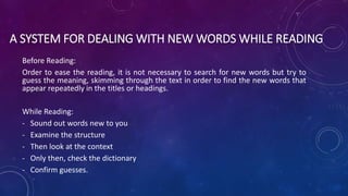 A SYSTEM FOR DEALING WITH NEW WORDS WHILE READING
Before Reading:
Order to ease the reading, it is not necessary to search for new words but try to
guess the meaning, skimming through the text in order to find the new words that
appear repeatedly in the titles or headings.
While Reading:
- Sound out words new to you
- Examine the structure
- Then look at the context
- Only then, check the dictionary
- Confirm guesses.
 