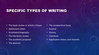 SPECIFIC TYPES OF WRITING
• The book review or article critique
• Admissions letter
• Annotated biography
• The literature review
• The academic proposal
• The abstract
• The comparative Essay
• Science
• History
• Literature
• Application letters and résumés
 