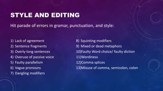 STYLE AND EDITING
1) Lack of agreement
2) Sentence fragments
3) Overly-long sentences
4) Overuse of passive voice
5) Faulty parallelism
6) Vague pronouns
7) Dangling modifiers
8) Squinting modifiers
9) Mixed or dead metaphors
10)Faulty Word choice/ faulty diction
11)Wordiness
12)Comma splices
13)Misuse of comma, semicolon, colon
Hit parade of errors in gramar, punctuation, and style:
 