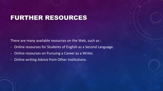 FURTHER RESOURCES
There are many available resources on the Web, such as :
- Online resourses for Students of English as a Second Language.
- Online resourses on Pursuing a Career as a Writer.
- Online writing Advice from Other Institutions.
 