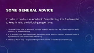 SOME GENERAL ADVICE
In order to produce an Academic Essay-Writing, it is fundamental
to keep in mind the following suggestions:
• An essay should have an argument: It should answer a question or a few related questions and it
should try to prove something.
• If an assigned topic does not provide a thesis ready-made, it should contain a provisional thesis or
hypothesis which will be answered in the essay.
• The essay should keep a purpose and organization in mind, an also be revised extensively.
 