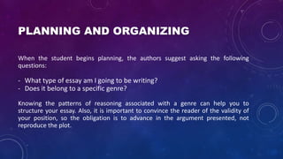 PLANNING AND ORGANIZING
When the student begins planning, the authors suggest asking the following
questions:
- What type of essay am I going to be writing?
- Does it belong to a specific genre?
Knowing the patterns of reasoning associated with a genre can help you to
structure your essay. Also, it is important to convince the reader of the validity of
your position, so the obligation is to advance in the argument presented, not
reproduce the plot.
 