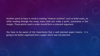 Another point to have in mind is creating “reverse outlines” such as brief notes, so
while reading through the essay, every time you make a point, summarize in the
margin. Those points read in order should form a coherent argument.
You have to be aware of the importance that a well planned paper means: it is
going to be better organized than a paper which was not planned.
 