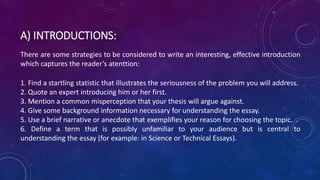 A) INTRODUCTIONS:
There are some strategies to be considered to write an interesting, effective introduction
which captures the reader’s atenttion:
1. Find a startling statistic that illustrates the seriousness of the problem you will address.
2. Quote an expert introducing him or her first.
3. Mention a common misperception that your thesis will argue against.
4. Give some background information necessary for understanding the essay.
5. Use a brief narrative or anecdote that exemplifies your reason for choosing the topic. .
6. Define a term that is possibly unfamiliar to your audience but is central to
understanding the essay (for example: in Science or Technical Essays).
 