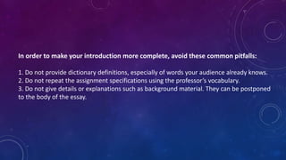 In order to make your introduction more complete, avoid these common pitfalls:
1. Do not provide dictionary definitions, especially of words your audience already knows.
2. Do not repeat the assignment specifications using the professor’s vocabulary.
3. Do not give details or explanations such as background material. They can be postponed
to the body of the essay.
 