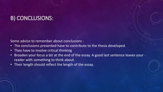 B) CONCLUSIONS:
Some advice to remember about conclusions :
• The conclusions presented have to contribute to the thesis developed.
• They have to involve critical thinking
• Broaden your focus a bit at the end of the essay. A good last sentence leaves your
reader with something to think about.
• Their length should reflect the length of the essay.
 