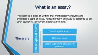 What is an essay?
“An essay is a piece of writing that methodically analyses and
evaluates a topic or issue. Fundamentally...