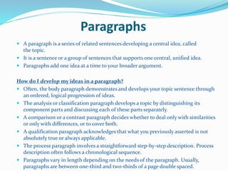 Paragraphs
 A paragraph is a series of related sentences developing a central idea, called
the topic.
 It is a sentence or a group of sentences that supports one central, unified idea.
 Paragraphs add one idea at a time to your broader argument.
How do I develop my ideas in a paragraph?
 Often, the body paragraph demonstrates and develops your topic sentence through
an ordered, logical progression of ideas.
 The analysis or classification paragraph develops a topic by distinguishing its
component parts and discussing each of these parts separately.
 A comparison or a contrast paragraph decides whether to deal only with similarities
or only with differences, or to cover both.
 A qualification paragraph acknowledges that what you previously asserted is not
absolutely true or always applicable.
 The process paragraph involves a straightforward step-by-step description. Process
description often follows a chronological sequence.
 Paragraphs vary in length depending on the needs of the paragraph. Usually,
paragraphs are between one-third and two-thirds of a page double spaced.
 