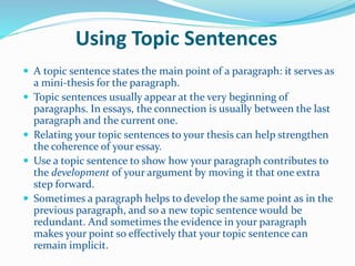 Using Topic Sentences
 A topic sentence states the main point of a paragraph: it serves as
a mini-thesis for the paragraph.
 Topic sentences usually appear at the very beginning of
paragraphs. In essays, the connection is usually between the last
paragraph and the current one.
 Relating your topic sentences to your thesis can help strengthen
the coherence of your essay.
 Use a topic sentence to show how your paragraph contributes to
the development of your argument by moving it that one extra
step forward.
 Sometimes a paragraph helps to develop the same point as in the
previous paragraph, and so a new topic sentence would be
redundant. And sometimes the evidence in your paragraph
makes your point so effectively that your topic sentence can
remain implicit.
 