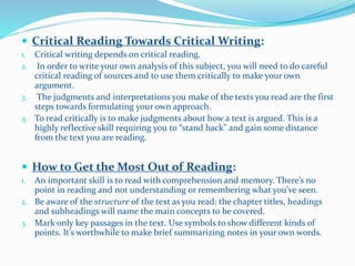  Critical Reading Towards Critical Writing:
1. Critical writing depends on critical reading.
2. In order to write your own analysis of this subject, you will need to do careful
critical reading of sources and to use them critically to make your own
argument.
3. The judgments and interpretations you make of the texts you read are the first
steps towards formulating your own approach.
4. To read critically is to make judgments about how a text is argued. This is a
highly reflective skill requiring you to “stand back” and gain some distance
from the text you are reading.
 How to Get the Most Out of Reading:
1. An important skill is to read with comprehension and memory. There’s no
point in reading and not understanding or remembering what you’ve seen.
2. Be aware of the structure of the text as you read: the chapter titles, headings
and subheadings will name the main concepts to be covered.
3. Mark only key passages in the text. Use symbols to show different kinds of
points. It’s worthwhile to make brief summarizing notes in your own words.
 