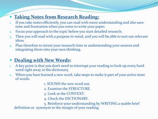  Taking Notes from Research Reading:
1. If you take notes efficiently, you can read with more understanding and also save
time and frustration when you come to write your paper.
2. Focus your approach to the topic before you start detailed research.
3. Then you will read with a purpose in mind, and you will be able to sort out relevant
ideas.
4. Plan therefore to invest your research time in understanding your sources and
integrating them into your own thinking.
 Dealing with New Words:
1. A key point is that you don’t need to interrupt your reading to look up every hard
word right away in the dictionary.
2. When you have learned a new word, take steps to make it part of your active store
of words.
1. SOUND the new word out.
2. Examine the STRUCTURE.
3. Look at the CONTEXT.
4. Check the DICTIONARY.
5. Reinforce your understanding by WRITING a usable brief
definition or synonym in the margin of your reading.
 