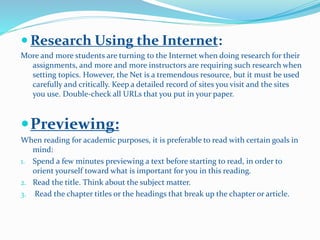  Research Using the Internet:
More and more students are turning to the Internet when doing research for their
assignments, and more and more instructors are requiring such research when
setting topics. However, the Net is a tremendous resource, but it must be used
carefully and critically. Keep a detailed record of sites you visit and the sites
you use. Double-check all URLs that you put in your paper.
Previewing:
When reading for academic purposes, it is preferable to read with certain goals in
mind:
1. Spend a few minutes previewing a text before starting to read, in order to
orient yourself toward what is important for you in this reading.
2. Read the title. Think about the subject matter.
3. Read the chapter titles or the headings that break up the chapter or article.
 
