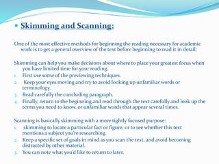  Skimming and Scanning:
One of the most effective methods for beginning the reading necessary for academic
work is to get a general overview of the text before beginning to read it in detail:
Skimming can help you make decisions about where to place your greatest focus when
you have limited time for your reading.
1. First use some of the previewing techniques.
2. Keep your eyes moving and try to avoid looking up unfamiliar words or
terminology.
3. Read carefully the concluding paragraph.
4. Finally, return to the beginning and read through the text carefully and look up the
terms you need to know, or unfamiliar words that appear several times.
Scanning is basically skimming with a more tightly focused purpose:
1. skimming to locate a particular fact or figure, or to see whether this text
mentions a subject you’re researching.
2. Keep a specific set of goals in mind as you scan the text, and avoid becoming
distracted by other material.
3. You can note what you’d like to return to later.
 