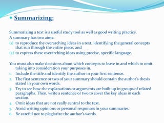  Summarizing:
Summarizing a text is a useful study tool as well as good writing practice.
A summary has two aims:
(1) to reproduce the overarching ideas in a text, identifying the general concepts
that run through the entire piece, and
(2) to express these overarching ideas using precise, specific language.
You must also make decisions about which concepts to leave in and which to omit,
taking into consideration your purposes in.
1. Include the title and identify the author in your first sentence.
2. The first sentence or two of your summary should contain the author’s thesis
stated in your own words.
3. Try to see how the explanations or arguments are built up in groups of related
paragraphs. Then, write a sentence or two to cover the key ideas in each
section.
4. Omit ideas that are not really central to the text.
5. Avoid writing opinions or personal responses in your summaries.
6. Be careful not to plagiarize the author’s words.
 