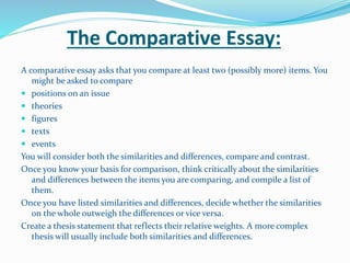 The Comparative Essay:
A comparative essay asks that you compare at least two (possibly more) items. You
might be asked to compare
 positions on an issue
 theories
 figures
 texts
 events
You will consider both the similarities and differences, compare and contrast.
Once you know your basis for comparison, think critically about the similarities
and differences between the items you are comparing, and compile a list of
them.
Once you have listed similarities and differences, decide whether the similarities
on the whole outweigh the differences or vice versa.
Create a thesis statement that reflects their relative weights. A more complex
thesis will usually include both similarities and differences.
 
