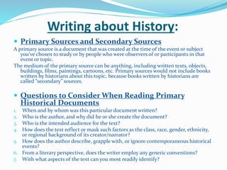 Writing about History:
 Primary Sources and Secondary Sources
A primary source is a document that was created at the time of the event or subject
you’ve chosen to study or by people who were observers of or participants in that
event or topic.
The medium of the primary source can be anything, including written texts, objects,
buildings, films, paintings, cartoons, etc. Primary sources would not include books
written by historians about this topic, because books written by historians are
called “secondary” sources.
 Questions to Consider When Reading Primary
Historical Documents
1. When and by whom was this particular document written?
2. Who is the author, and why did he or she create the document?
3. Who is the intended audience for the text?
4. How does the text reflect or mask such factors as the class, race, gender, ethnicity,
or regional background of its creator/narrator?
5. How does the author describe, grapple with, or ignore contemporaneous historical
events?
6. From a literary perspective, does the writer employ any generic conventions?
7. With what aspects of the text can you most readily identify?
 