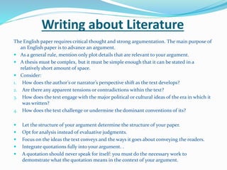 Writing about Literature
The English paper requires critical thought and strong argumentation. The main purpose of
an English paper is to advance an argument.
 As a general rule, mention only plot details that are relevant to your argument.
 A thesis must be complex, but it must be simple enough that it can be stated in a
relatively short amount of space.
 Consider:
1. How does the author’s or narrator’s perspective shift as the text develops?
2. Are there any apparent tensions or contradictions within the text?
3. How does the text engage with the major political or cultural ideas of the era in which it
was written?
4. How does the text challenge or undermine the dominant conventions of its?
 Let the structure of your argument determine the structure of your paper.
 Opt for analysis instead of evaluative judgments.
 Focus on the ideas the text conveys and the ways it goes about conveying the readers.
 Integrate quotations fully into your argument. .
 A quotation should never speak for itself: you must do the necessary work to
demonstrate what the quotation means in the context of your argument.
 