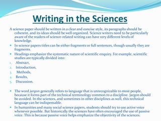 Writing in the Sciences
A science paper should be written in a clear and concise style, its paragraphs should be
coherent, and its ideas should be well organized. Science writers need to be particularly
aware of the readers of science-related writing can have very different levels of
knowledge.
 In science papers titles can be either fragments or full sentences, though usually they are
fragments.
 Headings emphasize the systematic nature of scientific enquiry. For example, scientific
studies are typically divided into:
1. Abstract,
2. Introduction,
3. Methods,
4. Results,
5. Discussion.
 The word jargon generally refers to language that is unrecognizable to most people,
because it forms part of the technical terminology common to a discipline. Jargon should
be avoided. In the sciences, and sometimes in other disciplines as well, this technical
language can be indispensable.
 In humanities and many social science papers, students should try to use active voice
whenever possible. But historically the sciences have often encouraged the use of passive
voice. This is because passive voice helps emphasize the objectivity of the sciences.
 