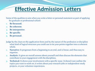 Effective Admission Letters
Some of the qualities to aim when you write a letter or personal statement as part of applying
for graduate or professional school:
1. Be focussed.
2. Be coherent.
3. Be interpretive.
4. Be specific.
5. Be personal.
Judge by the clues on the application form and by the nature of the profession or discipline
what kind of logical structure you could use to tie your points together into a coherent
whole.
1. Narrative: It progresses from a beginning to an end, and is linear, and thus easy to
organize.
2. Analytic: It gives an overall answer about yourself and then discuss the elements that
contribute to your engagement with the disciplines.
3. Technical: It shows your involvement with a specific issue. It doesn’t just outline the
topics you want to work on; it writes about your research jobs or independent-study
projects, or your volunteer experiences.
 