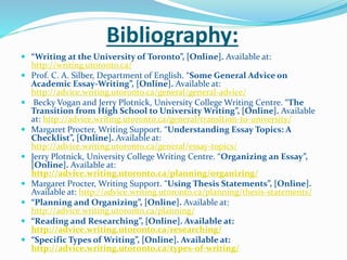 Bibliography:
 “Writing at the University of Toronto”, [Online]. Available at:
http://writing.utoronto.ca/
 Prof. C. A. Silber, Department of English. “Some General Advice on
Academic Essay-Writing”, [Online]. Available at:
http://advice.writing.utoronto.ca/general/general-advice/
 Becky Vogan and Jerry Plotnick, University College Writing Centre. “The
Transition from High School to University Writing”, [Online]. Available
at: http://advice.writing.utoronto.ca/general/transition-to-university/
 Margaret Procter, Writing Support. “Understanding Essay Topics: A
Checklist”, [Online]. Available at:
http://advice.writing.utoronto.ca/general/essay-topics/
 Jerry Plotnick, University College Writing Centre. “Organizing an Essay”,
[Online]. Available at:
http://advice.writing.utoronto.ca/planning/organizing/
 Margaret Procter, Writing Support. “Using Thesis Statements”, [Online].
Available at: http://advice.writing.utoronto.ca/planning/thesis-statements/
 “Planning and Organizing”, [Online]. Available at:
http://advice.writing.utoronto.ca/planning/
 “Reading and Researching”, [Online]. Available at:
http://advice.writing.utoronto.ca/researching/
 “Specific Types of Writing”, [Online]. Available at:
http://advice.writing.utoronto.ca/types-of-writing/
 