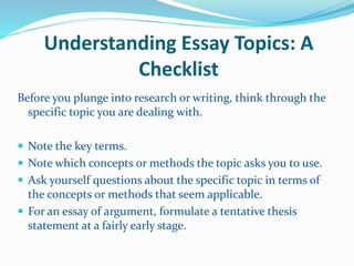 Understanding Essay Topics: A
Checklist
Before you plunge into research or writing, think through the
specific topic you are dealing with.
 Note the key terms.
 Note which concepts or methods the topic asks you to use.
 Ask yourself questions about the specific topic in terms of
the concepts or methods that seem applicable.
 For an essay of argument, formulate a tentative thesis
statement at a fairly early stage.
 