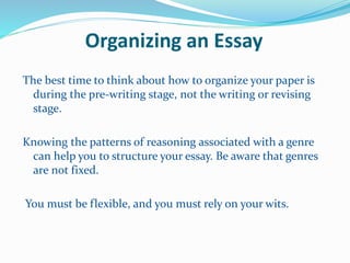 Organizing an Essay
The best time to think about how to organize your paper is
during the pre-writing stage, not the writing or revising
stage.
Knowing the patterns of reasoning associated with a genre
can help you to structure your essay. Be aware that genres
are not fixed.
You must be flexible, and you must rely on your wits.
 