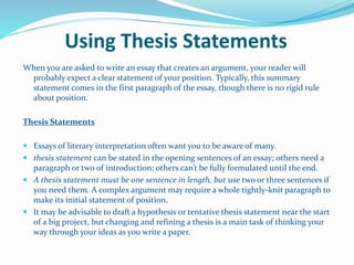 Using Thesis Statements
When you are asked to write an essay that creates an argument, your reader will
probably expect a clear statement of your position. Typically, this summary
statement comes in the first paragraph of the essay, though there is no rigid rule
about position.
Thesis Statements
 Essays of literary interpretation often want you to be aware of many.
 thesis statement can be stated in the opening sentences of an essay; others need a
paragraph or two of introduction; others can’t be fully formulated until the end.
 A thesis statement must be one sentence in length, but use two or three sentences if
you need them. A complex argument may require a whole tightly-knit paragraph to
make its initial statement of position.
 It may be advisable to draft a hypothesis or tentative thesis statement near the start
of a big project, but changing and refining a thesis is a main task of thinking your
way through your ideas as you write a paper.
 