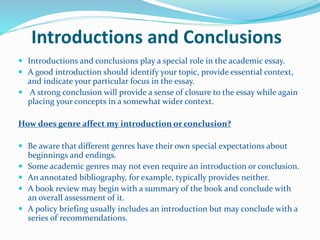 Introductions and Conclusions
 Introductions and conclusions play a special role in the academic essay.
 A good introduction should identify your topic, provide essential context,
and indicate your particular focus in the essay.
 A strong conclusion will provide a sense of closure to the essay while again
placing your concepts in a somewhat wider context.
How does genre affect my introduction or conclusion?
 Be aware that different genres have their own special expectations about
beginnings and endings.
 Some academic genres may not even require an introduction or conclusion.
 An annotated bibliography, for example, typically provides neither.
 A book review may begin with a summary of the book and conclude with
an overall assessment of it.
 A policy briefing usually includes an introduction but may conclude with a
series of recommendations.
 