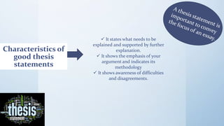 Characteristics of
good thesis
statements
 It states what needs to be
explained and supported by further
explanation.
 It shows the emphasis of your
argument and indicates its
methodology
 It shows awareness of difficulties
and disagreements.
 