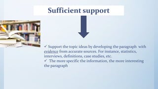 Sufficient support
 Support the topic ideas by developing the paragraph with
evidence from accurate sources. For instance, statistics,
interviews, definitions, case studies, etc.
 The more specific the information, the more interesting
the paragraph
 