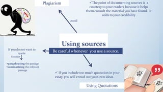 Using sources
Plagiarism
Be careful whenever you use a source.
avoid
The point of documenting sources is a
courtesy to your readers because it helps
them consult the material you have found. it
adds to your credibility
Using Quotations
 If you include too much quotation in your
essay, you will crowd out your own ideas
If you do not want to
quote
Consider
•paraphrasing the passage
•summarizing the relevant
passage
 