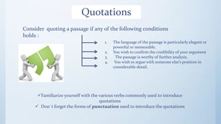 Quotations
Consider quoting a passage if any of the following conditions
holds :
1. The language of the passage is particularly elegant or
powerful or memorable.
2. You wish to confirm the credibility of your argument
3. The passage is worthy of further analysis.
4. You wish to argue with someone else’s position in
considerable detail.
Familiarize yourself with the various verbs commonly used to introduce
quotations
 Don`t forget the forms of punctuation used to introduce the quotations
 