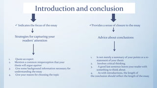 Introduction and conclusion
 Indicates the focus of the essay Provides a sense of closure to the essay
Strategies for capturing your
readers’ attention
1. Quote an expert
2. Mention a common misperception that your
thesis will argue against
3. Give some background information necessary for
understanding the essay
4. Give your reason for choosing the topic
Advice about conclusions
1. Is not merely a summary of your points or a re-
statement of your thesis
2. Involves critical thinking.
3. A good last sentence leaves your reader with
something to think about.
4. As with introductions, the length of
the conclusion should reflect the length of the essay.
 