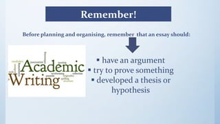 Remember!
Before planning and organising, remember that an essay should:
 have an argument
 try to prove something
 developed a thesis or
hypothesis
 