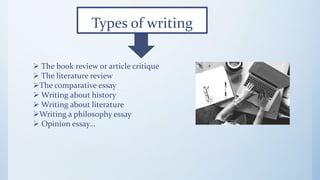 Types of writing
 The book review or article critique
 The literature review
The comparative essay
 Writing about history
 Writing about literature
Writing a philosophy essay
 Opinion essay...
 