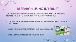 RESEARCH USING INTERNET
ON THE INTERNET ANYONE CAN PUT ANYTHING THEY WANT ON A WEBSITE
BECAUSE THERE IS NO REVIEW. FOR THIS REASON YOU NEED TO:
CROSS-CHECK INFORMATION FROM THE NET AGAINST INFORMATION FROM
THE LIBRARY.
KNOW YOUR SUBJECT DIRECTORIES AND SEARCH ENGINES.
KEEP A DETAILED RECORD OF THE SITES USED.
 