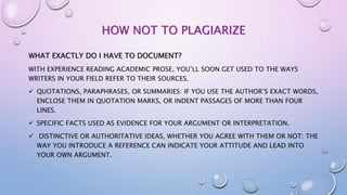 HOW NOT TO PLAGIARIZE
WHAT EXACTLY DO I HAVE TO DOCUMENT?
WITH EXPERIENCE READING ACADEMIC PROSE, YOU’LL SOON GET USED TO THE WAYS
WRITERS IN YOUR FIELD REFER TO THEIR SOURCES.
 QUOTATIONS, PARAPHRASES, OR SUMMARIES: IF YOU USE THE AUTHOR’S EXACT WORDS,
ENCLOSE THEM IN QUOTATION MARKS, OR INDENT PASSAGES OF MORE THAN FOUR
LINES.
 SPECIFIC FACTS USED AS EVIDENCE FOR YOUR ARGUMENT OR INTERPRETATION.
 DISTINCTIVE OR AUTHORITATIVE IDEAS, WHETHER YOU AGREE WITH THEM OR NOT: THE
WAY YOU INTRODUCE A REFERENCE CAN INDICATE YOUR ATTITUDE AND LEAD INTO
YOUR OWN ARGUMENT.
 