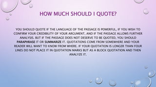 HOW MUCH SHOULD I QUOTE?
YOU SHOULD QUOTE IF THE LANGUAGE OF THE PASSAGE IS POWERFUL, IF YOU WISH TO
CONFIRM YOUR CREDIBILITY OF YOUR ARGUMENT, AND IF THE PASSAGE ALLOWS FURTHER
ANALYSIS. BUT IF THE PASSAGE DOES NOT DESERVE TO BE QUOTED, YOU SHOULD
PARAPHRASE IT OR SUMMARIZE IT. QUOTATIONS COME FROM SOMEWHERE AND YOUR
READER WILL WANT TO KNOW FROM WHERE. IF YOUR QUOTATION IS LONGER THAN FOUR
LINES DO NOT PLACE IT IN QUOTATION MARKS BUT AS A BLOCK QUOTATION AND THEN
ANALYZE IT.
 