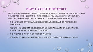 HOW TO QUOTE PROPERLY
THE FOCUS OF YOUR ESSAY SHOULD BE ON YOUR UNDERSTANDING OF THE TOPIC. IF YOU
INCLUDE TOO MUCH QUOTATION IN YOUR ESSAY, YOU WILL CROWD OUT YOUR OWN
IDEAS. SO, CONSIDER QUOTING A PASSAGE FROM ONE OF YOUR SOURCES IF:
• THE LANGUAGE OF THE PASSAGE IS PARTICULARLY ELEGANT OR POWERFUL OR
MEMORABLE.
• YOU WISH TO CONFIRM THE CREDIBILITY OF YOUR ARGUMENT BY ENLISTING THE
SUPPORT OF AN AUTHORITY ON YOUR TOPIC.
• THE PASSAGE IS WORTHY OF FURTHER ANALYSIS.
• YOU WISH TO ARGUE WITH SOMEONE ELSE’S POSITION IN CONSIDERABLE DETAIL.
 