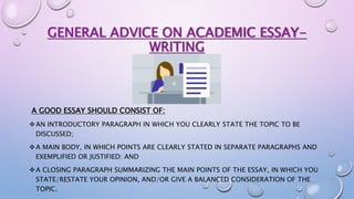 GENERAL ADVICE ON ACADEMIC ESSAY-
WRITING
A GOOD ESSAY SHOULD CONSIST OF:
AN INTRODUCTORY PARAGRAPH IN WHICH YOU CLEARLY STATE THE TOPIC TO BE
DISCUSSED;
A MAIN BODY, IN WHICH POINTS ARE CLEARLY STATED IN SEPARATE PARAGRAPHS AND
EXEMPLIFIED OR JUSTIFIED: AND
A CLOSING PARAGRAPH SUMMARIZING THE MAIN POINTS OF THE ESSAY, IN WHICH YOU
STATE/RESTATE YOUR OPINION, AND/OR GIVE A BALANCED CONSIDERATION OF THE
TOPIC.
 
