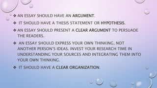  AN ESSAY SHOULD HAVE AN ARGUMENT.
 IT SHOULD HAVE A THESIS STATEMENT OR HYPOTHESIS.
 AN ESSAY SHOULD PRESENT A CLEAR ARGUMENT TO PERSUADE
THE READERS.
 AN ESSAY SHOULD EXPRESS YOUR OWN THINKING, NOT
ANOTHER PERSON’S IDEAS. INVEST YOUR RESEARCH TIME IN
UNDERSTANDING YOUR SOURCES AND INTEGRATING THEM INTO
YOUR OWN THINKING.
 IT SHOULD HAVE A CLEAR ORGANIZATION.
 
