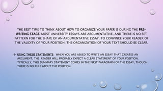 THE BEST TIME TO THINK ABOUT HOW TO ORGANIZE YOUR PAPER IS DURING THE PRE-
WRITING STAGE. MOST UNIVERSITY ESSAYS ARE ARGUMENTATIVE, AND THERE IS NO SET
PATTERN FOR THE SHAPE OF AN ARGUMENTATIVE ESSAY. TO CONVINCE YOUR READER OF
THE VALIDITY OF YOUR POSITION, THE ORGANIZATION OF YOUR TEXT SHOULD BE CLEAR.
 USING THESIS STATEMENTS: WHEN YOU ARE ASKED TO WRITE AN ESSAY THAT CREATES AN
ARGUMENT, THE READER WILL PROBABLY EXPECT A CLEAR STATEMENT OF YOUR POSITION.
TYPICALLY, THIS SUMMARY STATEMENT COMES IN THE FIRST PARAGRAPH OF THE ESSAY, THOUGH
THERE IS NO RULE ABOUT THE POSITION.
 