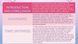 Introductions and conclusions play a special role in an
academic essay, and they frequently demand much attention
as a writer. A good introduction should identify a topic,
provide essential context, and indicate a particular focus in
the essay. It also needs to engage readers' interest. A strong
conclusion will provide a sense of closure to the essay.
Paragraphs are as long or as short as needed for the five-
paragraphs requirement. Each paragraph must begin with a
topic sentence that is related to the thesis statement.
Paragraphs generally end with a conclusion that summarize
the points contained in the topic sentence. Paragraphs may
end with a transitional sentence that anticipates the topic of
the next paragraph.
A topic sentence states the main point of a paragraph: it serves
as a mini-thesis for the paragraph. It usually appear at the very
beginning of paragraphs. In essays, the connection is usually
between the last paragraph and the current one. Use a topic
sentence to show how your paragraph contributes to the
development of your argument by moving it that one extra step
forward. Sometimes a paragraph helps to develop the same point
as in the previous paragraph, and so a new topic sentence would
be redundant. And sometimes the evidence in your paragraph
makes your point so effectively that your topic sentence can
remain implicit
 