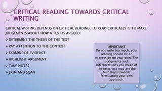 CRITICAL READING TOWARDS CRITICAL
WRITING
CRITICAL WRITING DEPENDS ON CRITICAL READING. TO READ CRITICALLY IS TO MAKE
JUDGEMENTS ABOUT HOW A TEXT IS ARGUED:
DETERMINE THE THESIS OF THE TEXT
PAY ATTENTION TO THE CONTEXT
EXAMINE DE EVIDENCE
HIGHLIGHT ARGUMENT
TAKE NOTES
SKIM AND SCAN
IMPORTANT
Do not write too much, your
reading should be an
expression on your own. The
judgments and
interpretations you make of
the texts you read are the
first steps towards
formulating your own
approach.
 