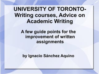 UNIVERSITY OF TORONTO-
Writing courses, Advice on
Academic Writing
A few guide points for the
improvement of written
assignments
by Ignacio Sánchez Aquino
 