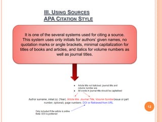 III. USING SOURCES
APA CITATION STYLE
12
It is one of the several systems used for citing a source.
This system uses only initials for authors’ given names, no
quotation marks or angle brackets, minimal capitalization for
titles of books and articles, and italics for volume numbers as
well as journal titles.
 